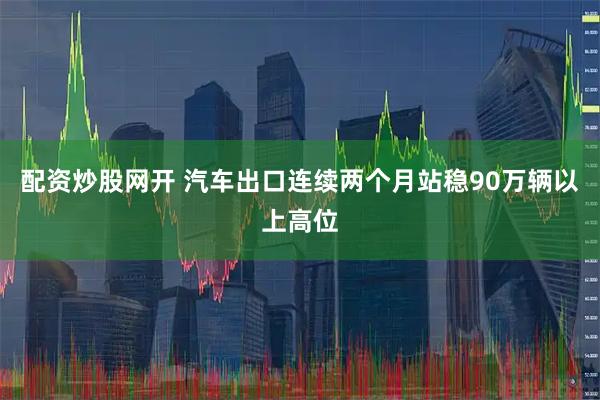 配资炒股网开 汽车出口连续两个月站稳90万辆以上高位