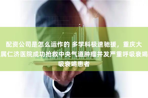 配资公司是怎么运作的 多学科极速驰援，重庆大学附属仁济医院成功抢救中央气道肿瘤并发严重呼吸衰竭患者