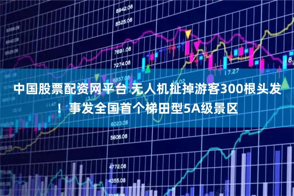中国股票配资网平台 无人机扯掉游客300根头发！事发全国首个梯田型5A级景区