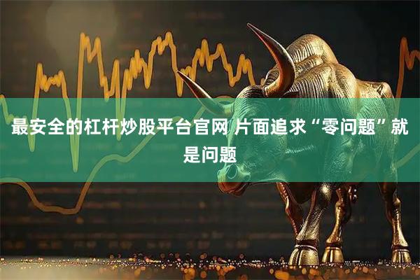 最安全的杠杆炒股平台官网 片面追求“零问题”就是问题